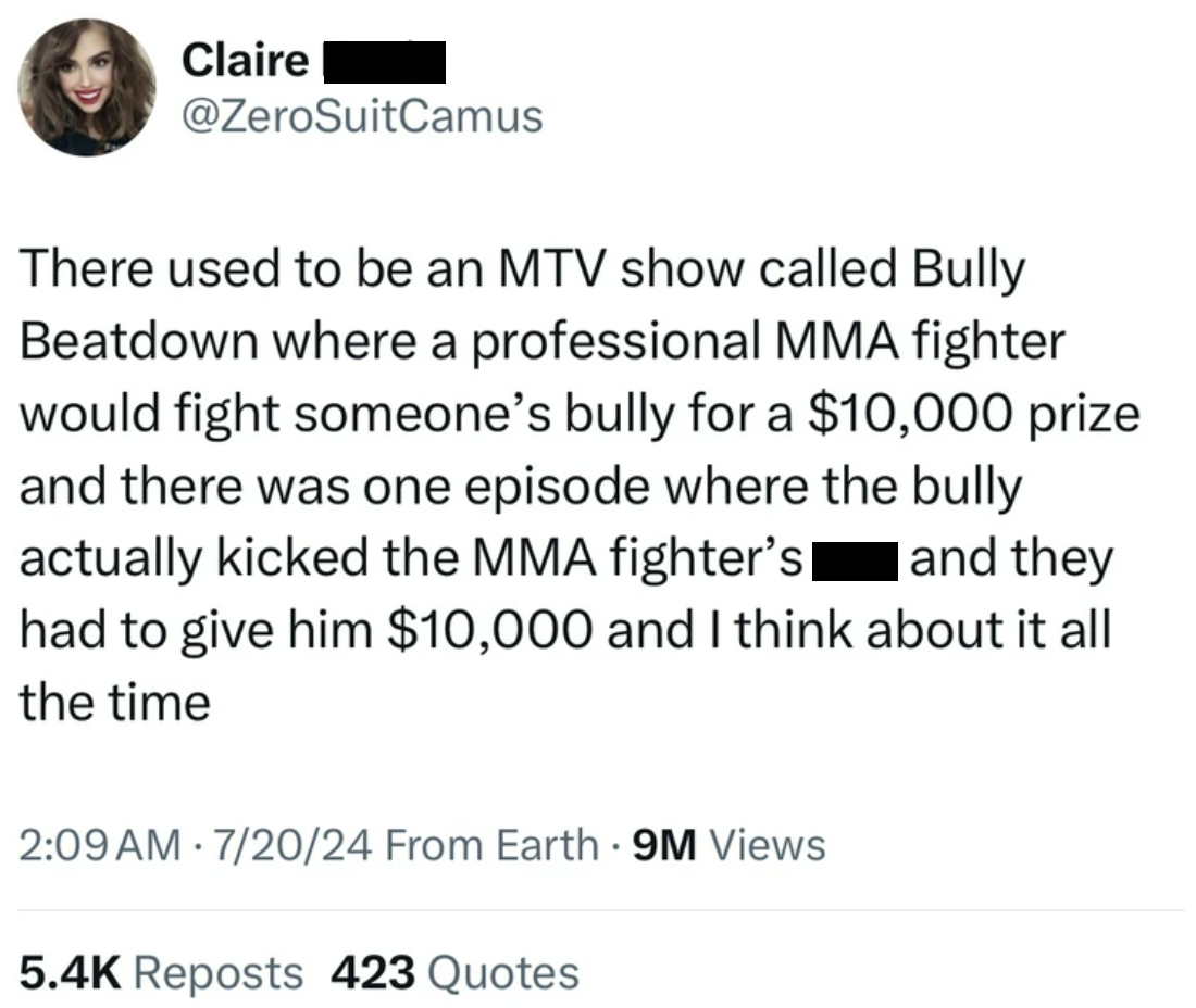 screenshot - Claire There used to be an Mtv show called Bully Beatdown where a professional Mma fighter would fight someone's bully for a $10,000 prize and there was one episode where the bully actually kicked the Mma fighter's and they had to give him $1